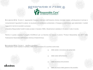 RESPONSIBLE CARE ®


R e s p o n s i b l e C a r e ® rappresenta l’impegno volontario dell’industria chimica mondiale basato sull’attuazione di principi e

comportamenti riguardanti la salute, la sicurezza e la protezione ambientale e l’impegno a comunicare agli stakeholder i risultati

raggiunti in termini di prodotti e processi.

L’iniziativa Responsible Care® è stata avviata in Canada (1985). Attualmente è adottata in 53 paesi in tutto il mondo.



Rientra in questa casistica il progetto ECOMILLE per cui Davines ha ricevuto il premio “Product Stewardship del 2011” dalla

Federazione Nazionale dell'Industria Chimica (Federchimica);




R e s p o n s i b l e C a r e ® significa occuparsi:
Responsible Care® started in Canada (1985) Now it involves 53 countries world wide.

                                                                    •     della salute e sicurezza del personale;



                                                                    •     della tutela dell’ambiente;



                                                                    •     della sicurezza dei processi;



                                                                    •     della sicurezza della gestione del prodotto.
 