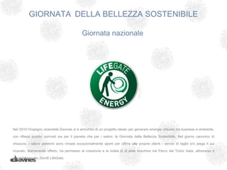 GIORNATA DELLA BELLEZZA SOSTENIBILE

                                             Giornata nazionale




Nel 2010 l’impegno aziendale Davines si è arricchito di un progetto ideato per generare sinergie virtuose tra business e ambiente,

con riflessi positivi concreti sia per il pianeta che per i saloni: la Giornata della Bellezza Sostenibile. Nel giorno canonico di

chiusura, i saloni aderenti sono rimasti eccezionalmente aperti per offrire alle proprie clienti i servizi di taglio e/o piega il cui

ricavato, liberamente offerto, ha permesso la creazione e la tutela di di aree boschive nel Parco del Ticino Italia, attraverso il

progetto Impatto Zero® LifeGate.
 