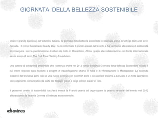 GIORNATA DELLA BELLEZZA SOSTENIBILE




Dopo il grande successo dell’edizione italiana, la giornata della bellezza sostenibile è sbarcata anche in tutti gli Stati uniti ed in

Canada. Il primo Sustainable Beauty Day, ha riconfermato il grande appeal dell’evento e ha permesso alla catena di solidarietà

di proseguire con la piantumazione di alberi da frutto in Mozambico, Africa, grazie alla collaborazione con l’ente internazionale

senza scopo di lucro The Fruit Tree Planting Foundation.

 

Una catena di solidarietà ambientale che continua anche nel 2012 con la Seconda Giornata della Bellezza Sostenibile in italia il

cui intero ricavato sarà devoluto a progetti di riqualificazione urbana in Italia e di riforestazione in Madagascar. La seconda

edizione dell’iniziativa porta con se una nuova sinergia con [ comfort zone ], co-sponsor insieme a LifeGate e un forte spontaneo

coinvolgimento comunicativo da parte dei blogger green e degli opinion leader in rete.



Il prossimo anello di sostenibilità toccherà invece la Francia pronta ad organizzare la propria versione dell’evento nel 2012

abbracciando la filosofia Davines di bellezza ecosostenibile.
 