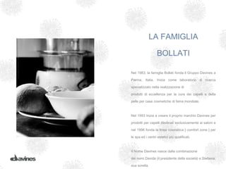 LA FAMIGLIA

                   BOLLATI

Nel 1983, la famiglia Bollati fonda il Gruppo Davines a

Parma, Italia. Inizia come laboratorio di ricerca

specializzato nella realizzazione di

prodotti di eccellenza per la cura dei capelli e della

pelle per case cosmetiche di fama mondiale.



Nel 1993 inizia a creare il proprio marchio Davines per

prodotti per capelli destinati esclusivamente ai saloni e

nel 1996 fonda la linea cosmetica [ comfort zone ] per

le spa ed i centri estetici più qualificati.



Il Nome Davines nasce dalla combinazione

dei nomi Davide (il presidente della società) e Stefania,

sua sorella.
 