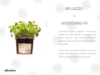 BELLEZZA

                       +

    SOSTENIBILITÀ

Da quando ha iniziato a realizzare i propri prodotti

tricologici nel 1993, Davines ha proseguito nella

propria   evoluzione   quale   marchio    internazionale

impegnata soprattutto a trovare l’equilibrio tra bellezza

e sostenibilità.



Questa armonia è il concetto ispiratore di tutti i nostri

progetti, dalla formulazione e concezione dei prodotti,

all’etica aziendale e formazione presso i saloni.
 