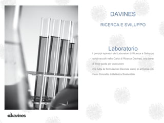 DAVINES
       RICERCA E SVILUPPO




               Laboratorio
I principi ispiratori dei Laboratori di Ricerca e Sviluppo

sono raccolti nella Carta di Ricerca Davines, una serie

di linee guida per assicurare

che tutte le formulazioni Davines siano in armonia con

il suo Concetto di Bellezza Sostenibile.
 