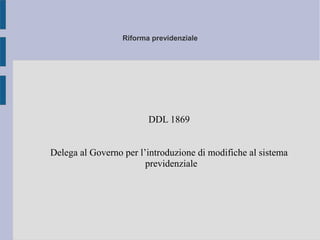 Riforma previdenziale
DDL 1869
Delega al Governo per l’introduzione di modifiche al sistema
previdenziale
 