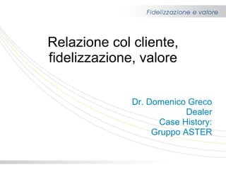 Relazione col cliente, fidelizzazione, valore Dr. Domenico Greco Dealer Case History: Gruppo ASTER 