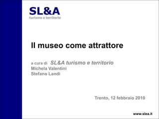 Il museo come attrattore
a cura di SL&A turismo e territorio
Michela Valentini
Stefano Landi
Trento, 12 febbraio 2010
www.slea.it
 