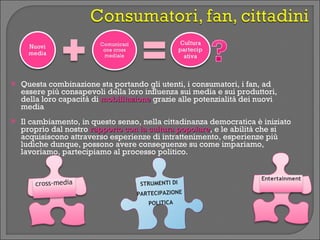    Questa combinazione sta portando gli utenti, i consumatori, i fan, ad
    essere più consapevoli della loro influenza sui media e sui produttori,
    della loro capacità di mobilitazione grazie alle potenzialità dei nuovi
    media
   Il cambiamento, in questo senso, nella cittadinanza democratica è iniziato
    proprio dal nostro rapporto con la cultura popolare, e le abilità che si
                                               popolare
    acquisiscono attraverso esperienze di intrattenimento, esperienze più
    ludiche dunque, possono avere conseguenze su come impariamo,
    lavoriamo, partecipiamo al processo politico.


                                     STRUMENTI DI
                                    PARTECIPAZIONE
                                       POLITICA
 