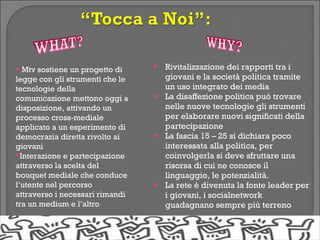 • Mtv sostiene un progetto di    •   Rivitalizzazione dei rapporti tra i
legge con gli strumenti che le       giovani e la società politica tramite
tecnologie della                     un uso integrato dei media
comunicazione mettono oggi a     •   La disaffezione politica può trovare
disposizione, attivando un           nelle nuove tecnologie gli strumenti
processo cross-mediale               per elaborare nuovi significati della
applicato a un esperimento di        partecipazione
democrazia diretta rivolto ai    •   La fascia 15 – 25 si dichiara poco
giovani                              interessata alla politica, per
•Interazione e partecipazione        coinvolgerla si deve sfruttare una
attraverso la scelta del             risorsa di cui ne conosce il
bouquet mediale che conduce          linguaggio, le potenzialità.
l’utente nel percorso            •   La rete è divenuta la fonte leader per
attraverso i necessari rimandi       i giovani, i socialnetwork
tra un medium e l’altro              guadagnano sempre più terreno
 