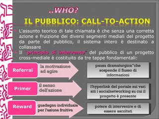    L'assunto teorico di tale chiamata è che senza una corretta
    azione e fruizione dei diversi segmenti mediali del progetto
    da parte del pubblico, il sistema intero è destinato a
    collassare
   Il “principio di intervento” del pubblico di un progetto
    cross-mediale è costituito da tre tappe fondamentali:
                                      pausa dramaturgica”che
                                        sospende il flusso di
                                            informazioni

                                    l'hyperlink del portale sui vari
                                    siti i socialnetworking su cui il
                                           progetto è presente

Reward      guadagno individuale      potere di intervenire e di
            per l'azione fruitiva         essere ascoltati
 