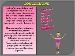 La disaffezione dei giovani
   all’informazione mediata è
 dovuta alla presa di coscienza
  che li rende “senza potere”.
   Le forme di intrattenimento
   popolare invece gli stanno
insegnando proprio il contrario.

 Blogger, spoiler, cittadini,
     consumatori, stanno
apprendendo queste modalità
partecipative delle comunità al
    di fuori di un contesto di
      istruzione formale e
 l’apprendimento ha luogo in
   quegli spazi di affinità che
 crescono intorno alla cultura
            popolare.
 