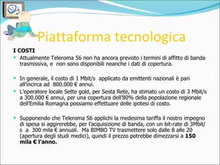 Piattaforma tecnologica <ul><li>I COSTI </li></ul><ul><li>Attualmente Teleroma 56 non ha ancora previsto i termini di affi...