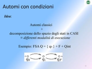 ProbabilisticiModelli probabilisticiAutoma probabilistico di Rabin Nel 1963, Michael O. Rabin introduce gli Automi Probabilistici,          come generalizzazione di automi non deterministici.  Un automa viene descritto attraverso Caratterizzato attraverso una       matrice stocastica, definendo per ogni transizione esistente una       probabilità, la quale quantifica la possibilità del suo verificarsi. La somma delle probabilità delle transizioni etichettate     da un determinato simbolo dell’alfabeto uscenti da un     determinato stato deve essere necessariamente uguale ad 1: Lo stato iniziale dell’automa probabilistico è dato tramite un vettore        coordinata v , le cui componenti rappresentano le probabilità che il      sistema si trovi in un determinato stato iniziale, avente valori zero      per tutte le componenti tranne una.5