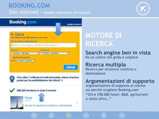 BOOKING.COM
Sito internet » Analisi elementi principali
MOTORE DI
RICERCA
Search engine ben in vista
Ha un colore che grida e colpisce
Ricerca multipla
Ricerca per struttura ricettiva o
destinazione
Argomentazioni di supporto
Argomentazioni di supporto al cliente
sul perché scegliere Booking.com
“Oltre 298.000 hotel, B&B, agriturismi
e tanto altro…”
 