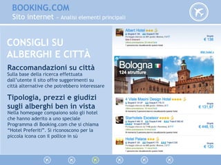 BOOKING.COM
Sito internet » Analisi elementi principali
Raccomandazioni su città
Sulla base della ricerca effettuata
dall’utente il sito offre suggerimenti su
città alternative che potrebbero interessare
Tipologia, prezzi e giudizi
sugli alberghi ben in vista
Nella homepage compaiono solo gli hotel
che hanno aderito a uno speciale
Programma di Booking.com che si chiama
“Hotel Preferiti”. Si riconoscono per la
piccola icona con il pollice in sù
CONSIGLI SU
ALBERGHI E CITTÀ
 