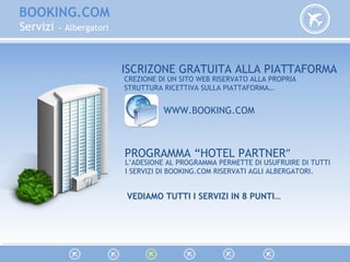 BOOKING.COM
Servizi » Albergatori
ISCRIZONE GRATUITA ALLA PIATTAFORMA
CREZIONE DI UN SITO WEB RISERVATO ALLA PROPRIA
STRUTTURA RICETTIVA SULLA PIATTAFORMA…
WWW.BOOKING.COM
PROGRAMMA “HOTEL PARTNER”
L’ADESIONE AL PROGRAMMA PERMETTE DI USUFRUIRE DI TUTTI
I SERVIZI DI BOOKING.COM RISERVATI AGLI ALBERGATORI.
VEDIAMO TUTTI I SERVIZI IN 8 PUNTI…
 