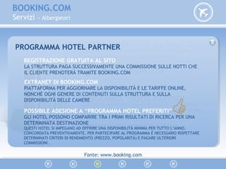 BOOKING.COM
Servizi » Albergatori
ISCRIZONE GRATUITA ALLA PIATTAFORMA
CREZIONE DI UN SITO WEB RISERVATO ALLA PROPRIA
STRUTTURA RICETTIVA SULLA PIATTAFORMA…
WWW.BOOKING.COM
PROGRAMMA “HOTEL PARTNER”
L’ADESIONE AL PROGRAMMA PERMETTE DI USUFRUIRE DI TUTTI
I SERVIZI DI BOOKING.COM RISERVATI AGLI ALBERGATORI.
VEDIAMO TUTTI I SERVIZI IN 8 PUNTI…
PROGRAMMA HOTEL PARTNER
REGISTRAZIONE GRATUITA AL SITO
LA STRUTTURA PAGA SUCCESSIVAMENTE UNA COMMISSIONE SULLE NOTTI CHE
IL CLIENTE PRENOTERÀ TRAMITE BOOKING.COM
EXTRANET DI BOOKING.COM
PIATTAFORMA PER AGGIORNARE LA DISPONIBILITÀ E LE TARIFFE ONLINE,
NONCHÉ OGNI GENERE DI CONTENUTI SULLA STRUTTURA E SULLA
DISPONIBILITÀ DELLE CAMERE
POSSIBILE ADESIONE A “PROGRAMMA HOTEL PREFERITI”
GLI HOTEL POSSONO COMPARIRE TRA I PRIMI RISULTATI DI RICERCA PER UNA
DETERMINATA DESTINAZIONE
QUESTI HOTEL SI IMPEGANO AD OFFRIRE UNA DISPONIBILITÀ MINIMA PER TUTTO L’ANNO,
CONCORDATA PREVENTIVAMENTE. PER PARTECIPARE AL PROGRAMMA È NECESSARIO RISPETTARE
DETERMINATI CRITERI DI RENDIMENTO (PREZZO, POPOLARITÀ) E PAGARE ULTERIORI
COMMISSIONI .
Fonte: www.booking.com
 