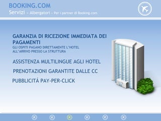 BOOKING.COM
Servizi » Albergatori » Per i partner di Booking.com
GARANZIA DI RICEZIONE IMMEDIATA DEI
PAGAMENTI
GLI OSPITI PAGANO DIRETTAMENTE L’HOTEL
ALL’ARRIVO PRESSO LA STRUTTURA
ASSISTENZA MULTILINGUE AGLI HOTEL
PRENOTAZIONI GARANTITE DALLE CC
PUBBLICITÁ PAY-PER-CLICK
 