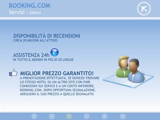 BOOKING.COM
Servizi » Utenti
ASSISTENZA 24h
DISPONIBILITÀ DI RECENSIONI
CIRCA 20 MILIONI ALL’ATTIVO
IN TUTTO IL MONDO IN PIÙ DI 20 LINGUE
MIGLIOR PREZZO GARANTITO!
A PRENOTAZIONE EFFETTUATA, SE DOVESSI TROVARE
LO STESSO HOTEL SU UN ALTRO SITO CON PARI
CONDIZIONI SUI SERVIZI E A UN COSTO INFERIORE,
BOOKING.COM, DOPO OPPORTUNA SEGNALAZIONE,
ADEGUERÀ IL SUO PREZZO A QUELLO SEGNALATO.
 