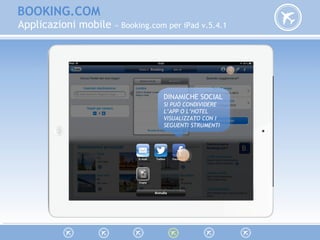 BOOKING.COM
Applicazioni mobile » Booking.com per iPad v.5.4.1
DINAMICHE SOCIAL
SI PUÒ CONDIVIDERE
L’APP O L’HOTEL
VISUALIZZATO CON I
SEGUENTI STRUMENTI
DINAMICHE SOCIAL
SI PUÒ CONDIVIDERE
L’APP O L’HOTEL
VISUALIZZATO CON I
SEGUENTI STRUMENTI
 