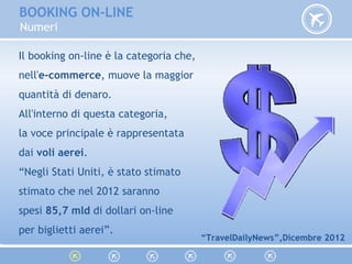 Il booking on-line è la categoria che,
nell'e-commerce, muove la maggior
quantità di denaro.
All'interno di questa categoria,
la voce principale è rappresentata
dai voli aerei.
“Negli Stati Uniti, è stato stimato
stimato che nel 2012 saranno
spesi 85,7 mld di dollari on-line
per biglietti aerei”.
“TravelDailyNews”,Dicembre 2012
BOOKING ON-LINE
Numeri
 