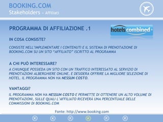 BOOKING.COM
Stakeholders » Affiliati
PROGRAMMA DI AFFILIAZIONE .1
IN COSA CONSISTE?
CONSISTE NELL’IMPLEMENTARE I CONTENUTI E IL SISTEMA DI PRENOTAZIONE DI
BOOKING.COM SU UN SITO “AFFILIATO” ISCRITTO AL PROGRAMMA
A CHI PUÒ INTERESSARE?
A CHIUNQUE POSSIEDA UN SITO CON UN TRAFFICO INTERESSATO AL SERVIZIO DI
PRENOTAZIONI ALBERGHIERE ONLINE, E DESIDERA OFFRIRE LA MIGLIORE SELEZIONE DI
HOTEL. IL PROGRAMMA NON HA NESSUN COSTO.
VANTAGGI?
IL PROGRAMMA NON HA NESSUN COSTO E PERMETTE DI OTTENERE UN ALTO VOLUME DI
PRENOTAZIONI, SULLE QUALI L’AFFILIATO RICEVERÀ UNA PERCENTUALE DELLE
COMMISSIONI DI BOOKING.COM
Fonte: http://www.booking.com
 