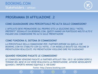 BOOKING.COM
Stakeholders » Affiliati
PROGRAMMA DI AFFILIAZIONE .2
COME GUADAGNARE UNA PERCENTUALE PIÙ ALTA SULLE COMMISSIONI?
L’AFFILIATO DEVE PROMUOVERE SUL PROPRIO SITO LA SELEZIONE DEGLI “HOTEL
PREFERITI” SEGNALATI DA BOOKING.COM. QUESTI HANNO UN PUNTEGGIO MOLTO ALTO E
PAGANO UNA COMMISSIONE PIÙ ALTA SULLE PRENOTAZIONI
COME FUNZIONA IL SISTEMA DI COMMISSIONI?
LA PERCENTUALE DELLA COMMISSIONE PER I PARTNER DIPENDE DA QUELLA CHE
BOOKING.COM HA STABILITO CON GLI HOTEL. È UN MODELLO BASATO SUL VOLUME DI
PRENOTAZIONI REALIZZATE: PIÙ PRENOTAZIONI VOGLIONO DIRE PIÙ GUADAGNO!
QUANDO VENGONO PAGATE LE COMMISSIONI?
LE COMMISSIONI VENGONO PAGATE AI PARTNER AFFILIATI TRA I 30 E I 60 GIORNI DOPO IL
TERMINE DEL MESE IN CUI VIENE REALIZZATA LA PRENOTAZIONE. AVVIENE MENSILMENTE
QUANDO L’IMPORTO MINIMO EQUIVALE A 100 EURO
Fonte: http://www.booking.com
 
