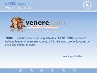 EXPEDIA.com
Recenti acquisizioni
2008 – Expedia procede all’acquisto di VENERE.com, la società
italiana leader di mercato (con oltre 26 mila strutture in Europa), per
circa 200 milioni di euro.
ma soprattutto…
 