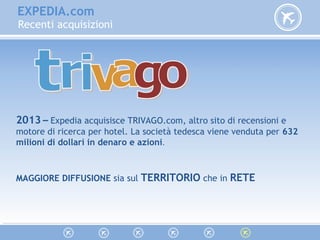 EXPEDIA.com
Recenti acquisizioni
2013 – Expedia acquisisce TRIVAGO.com, altro sito di recensioni e
motore di ricerca per hotel. La società tedesca viene venduta per 632
milioni di dollari in denaro e azioni.
MAGGIORE DIFFUSIONE sia sul TERRITORIO che in RETE
 