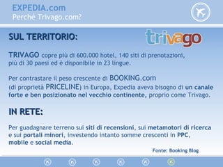 EXPEDIA.com
Perché Trivago.com?
SUL TERRITORIOSUL TERRITORIO::
TRIVAGO copre più di 600.000 hotel, 140 siti di prenotazioni,
più di 30 paesi ed è disponibile in 23 lingue.
Per contrastare il peso crescente di BOOKING.com
(di proprietà PRICELINE) in Europa, Expedia aveva bisogno di un canale
forte e ben posizionato nel vecchio continente, proprio come Trivago.
IN RETE:IN RETE:
Per guadagnare terreno sui siti di recensioni, sui metamotori di ricerca
e sui portali minori, investendo intanto somme crescenti in PPC,
mobile e social media.
Fonte: Booking Blog
 