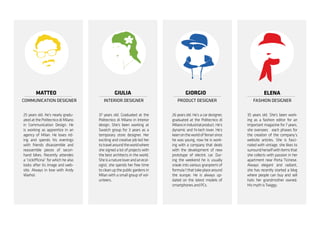 MATTEO
COMMUNICATION DESIGNER
ELENA
FASHION DESIGNER
GIORGIO
PRODUCT DESIGNER
GIULIA
INTERIOR DESIGNER
35 years old. She’s been work-
ing as a fashion editor for an
important magazine for 7 years,
she oversees each phases for
the creation of the company’s
website articles. She is fasci-
nated with vintage, she likes to
surroundherselfwithitemsthat
she collects with passion in her
apartment near Porta Ticinese.
Always elegant and radiant,
she has recently started a blog
where people can buy and sell
hats her grandmother owned.
HismythisTwiggy.
26 years old. He’s a car designer,
graduated at the Politecnico di
Milanoinindustrialproduct.He’s
dynamic and hi-tech lover. He’s
keenontheworldofferrarisince
he was young, now he is work-
ing with a company that deals
with the development of new
prototype of electric car. Dur-
ing the weekend he is usually
sneak into various granpremi of
formula1thattakeplacearound
the europe. He is always up-
dated on the latest models of
smartphonesandPCs.
37 years old. Graduated at the
Politecnico di Milano in Interior
design. She’s been working at
Swatch group for 3 years as a
temporary store designer. Her
exciting and creative job led her
totravelaroundtheworldwhere
she signed a lot of projects with
the best architects in the world.
Sheisanatureloverandanecol-
ogist, she spends her free time
to clean up the public gardens in
Milan with a small group of vol-
unteers.
25 years old. He’s nearly gradu-
ated at the Politecnico di Milano
in Communication Design. He
is working as apprentice in an
agency of Milan. He loves rid-
ing and spends his evenings
with friends disassemble and
reassemble pieces of secon-
hand bikes. Recently attendes
a “ciclofficina” for which he also
looks after its image and web-
site. Always in love with Andy
Warhol.
 