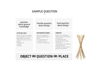 hard question
about design
ZANOTTA
Qual è il trio di designer
milanesi che hanno lavorato
per Zanotta?
• Jonathan De Pas,
Donato D’Urbino, Paolo
Lomazzi [√]
• Gae Aulenti, Gio Colombo,
Jonathan De Pas
• Donato D’Urbino, Gio Co-
lombo, Bruno Munari
friendly question
about design
RISTORANTE CINESE
Che cos è l’oggetto di
design rappresentato in
figura?
• un appendiabiti [√]
• un gioco cinese
• un tavolo componibile
CITTÀ DEL SOLE
question
about general
knowledge
De Pas, D’Urbino e Lomazzi
hanno prodotto un famoso
appendiabiti che porta il
nome di un gioco, di cosa si
tratta?
• Shangai [√]
• Jenga
• Domino
OBJECT QUESTION PLACE
SAMPLE QUESTION
_
 