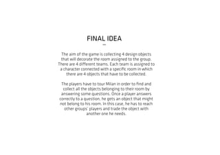 FINAL IDEA
_
The aim of the game is collecting 4 design objects
that will decorate the room assigned to the group.
There are 4 different teams. Each team is assigned to
a character connected with a specific room in which
there are 4 objects that have to be collected.
The players have to tour Milan in order to find and
collect all the objects belonging to their room by
answering some questions. Once a player answers
correctly to a question, he gets an object that might
not belong to his room. In this case, he has to reach
other groups’ players and trade the object with
another one he needs.
 