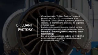 BRILLIANT
FACTORY
• Creazione della “Brilliant Factory”, luogo di
produzione che può continuamente auto-
migliorare i propri prodotti e processi, tramite la
raccolta, la trasmissione e l'analisi dei Big Data
in tempo reale.
• I primi a creare un motore con parti di turbina
prodotte da polvere di titanio e alluminio tramite
stampa 3D e tecnologia DMDLM (Direct metal
laser melting)
Ex. La produzione di pale turbina per il GE9X, il
motore civile più grande al mondo che verrà
montato sui Boeing 777X.
 