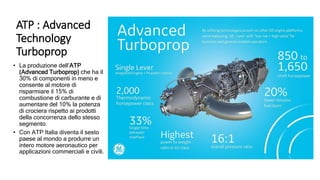 ATP : Advanced
Technology
Turboprop
• La produzione dell’ATP
(Advanced Turboprop) che ha il
30% di componenti in meno e
consente al motore di
risparmiare il 15% di
combustione di carburante e di
aumentare del 10% la potenza
di crociera rispetto ai prodotti
della concorrenza dello stesso
segmento.
• Con ATP Italia diventa il sesto
paese al mondo a produrre un
intero motore aeronautico per
applicazioni commerciali e civili.
 