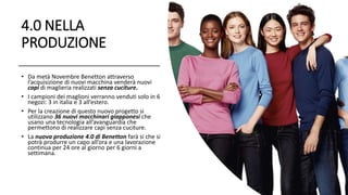 4.0 NELLA
PRODUZIONE
• Da metà Novembre Benetton attraverso
l’acquisizione di nuovi macchina venderà nuovi
capi di maglieria realizzati senza cuciture.
• I campioni dei maglioni verranno venduti solo in 6
negozi: 3 in italia e 3 all’estero.
• Per la creazione di questo nuovo progetto si
utilizzano 36 nuovi macchinari giapponesi che
usano una tecnologia all’avanguardia che
permettono di realizzare capi senza cuciture.
• La nuova produzione 4.0 di Benetton farà si che si
potrà produrre un capo all’ora e una lavorazione
continua per 24 ore al giorno per 6 giorni a
settimana.
 