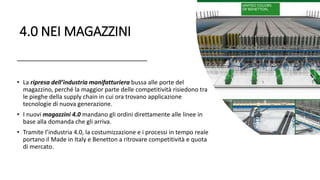 4.0 NEI MAGAZZINI
• La ripresa dell’industria manifatturiera bussa alle porte del
magazzino, perché la maggior parte delle competitività risiedono tra
le pieghe della supply chain in cui ora trovano applicazione
tecnologie di nuova generazione.
• I nuovi magazzini 4.0 mandano gli ordini direttamente alle linee in
base alla domanda che gli arriva.
• Tramite l’industria 4.0, la costumizzazione e i processi in tempo reale
portano il Made in Italy e Benetton a ritrovare competitività e quota
di mercato.
 