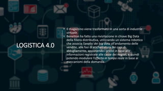 • Il magazzino viene trasformato in una sorta di industria
virtuale.
• Benetton ha fatto una rivisitazione in chiave Big Data
della filiera distributiva, utilizzando un sistema robotico
che associa l’analisi dei big data all’andamento delle
vendite, alle fasi di etichettatura dei capi di
abbigliamento, apponendo i prezzi in base alle
informazioni registrate alle casse dei negozi, e quindi
potendo modulare l’offerta in tempo reale in base ai
meccanismi della domanda.
LOGISTICA 4.0
 