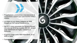 • Progettazione, produzione e manutenzione di
componenti e sistemi per l’aeronautica civile e
militare.
• Le origini di Avio Aereo risalgono al 1908.
Gruppo ex FIAT ed ex Finmeccanica.
• Nel 2013 viene acquistata da General Electric
che solo nel 2016 ha investito 200 mln. di euro
negli stabilimenti di Puglia, Campania e
Piemonte.
• Al giorno d’oggi conta 4800 dipendenti, di cui
4200 in Italia.
• Fatturato 2 mld.
 