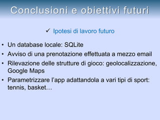  Ipotesi di lavoro futuro
• Un database locale: SQLite
• Avviso di una prenotazione effettuata a mezzo email
• Rilevazione delle strutture di gioco: geolocalizzazione,
Google Maps
• Parametrizzare l’app adattandola a vari tipi di sport:
tennis, basket…
Conclusioni e obiettivi futuri
 