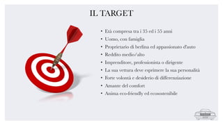 IL TARGET
• Età compresa tra i 35 ed i 55 anni
• Uomo, con famiglia
• Proprietario di berlina ed appassionato d'auto
• Reddito medio/alto
• Imprenditore, professionista o dirigente
• La sua vettura deve esprimere la sua personalità
• Forte volontà e desiderio di differenziazione
• Amante del comfort
• Anima eco-friendly ed ecosostenibile
 