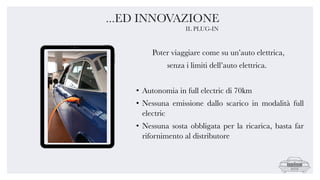 Poter viaggiare come su un’auto elettrica,
senza i limiti dell’auto elettrica.
• Autonomia in full electric di 70km
• Nessuna emissione dallo scarico in modalità full
electric
• Nessuna sosta obbligata per la ricarica, basta far
rifornimento al distributore
...ED INNOVAZIONE
IL PLUG-IN
 