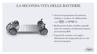 • Avvio di un programma di assistenza,
riutilizzo e recupero, in collaborazione
con
• Realizzazione di piste ciclabili e pannelli
solari che andranno ad alimentare batterie
provenienti da R80
• Capacità di creazione, stoccaggio e
rifornimento di energia pulita per le città
aderenti al progetto
LA SECONDA VITA DELLE BATTERIE
ed
 