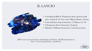 • Unveiling di R80 in Temporary Store presenti nelle
aree centrali di 10 città (come Milano, Roma, Torino)
• Concomitanza di presentazione (12 Marzo ore 18)
• I Temporary Store dureranno 10 giorni
• Obiettivo di Brand Awareness e Lead Generation
R80 verrà successivamente distribuita da Dealers AUDI selezionati in
base a criteri quantitativi e qualitativi
IL LANCIO
 