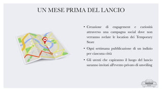 • Creazione di engagement e curiosità
attraverso una campagna social dove non
verranno svelate le location dei Temporary
Store
• Ogni settimana pubblicazione di un indizio
per ciascuna città
• Gli utenti che capiranno il luogo del lancio
saranno invitati all'evento privato di unveiling
UN MESE PRIMA DEL LANCIO
 