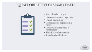 • Raccolta dati target
• Customizzazione experience
• Direct marketing
• Condivisione di passioni e
valori
• Creare appartenenza a
community
• Ricarica wallet virtuale
• Scontistiche dedicate
QUALI OBIETTIVI CI SIAMO DATI?
 