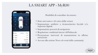 LA SMART APP - MyR80
Possibilità di controllare da remoto:
• Stato meccanico e di carica della vettura
• Impostazione antifurto a riconoscimento facciale e/o
impronta digitale
• Impostazione percorsi di navigazione
• Regolazione condizioni interne dell'abitacolo
• Prenotazione interventi di manutenzione in officine
autorizzate
• Accesso alla sezione News ed eventi della community
 
