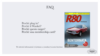 FAQ
Perché plug in?
Perché il Wankel?
Perché questo target?
Perché una membership card?
Per ulteriori informazioni vi invitiamo a consultare la nostra brochure.
 