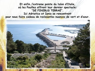 Et enfin…l’extreme pointe du talon d’Italie,
où les Pouilles offrent leur dernier spectacle:
“DE FINIBUS TERRAE”.
Ici Adriatico et Ionio se rencontrent
pour nous faire cadeau de ravissantes nuances de vert et d’azur.
 
