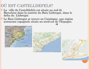 OÙ EST CASTELLDEFELS?
 La ville de Castelldefels est située au sud de
Barcelone dans la contrée du Baix Llobregat, dans le
delta du Llobregat
 Le Baix Llobregat se trouve en Catalogne, une région
autonome espagnole située au nord-est de l’Espagne.


 