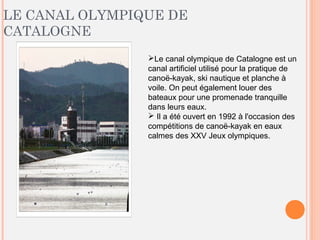 LE CANAL OLYMPIQUE DE
CATALOGNE
Le canal olympique de Catalogne est un
canal artificiel utilisé pour la pratique de
canoë-kayak, ski nautique et planche à
voile. On peut également louer des
bateaux pour une promenade tranquille
dans leurs eaux.
 Il a été ouvert en 1992 à l'occasion des
compétitions de canoë-kayak en eaux
calmes des XXV Jeux olympiques.
 