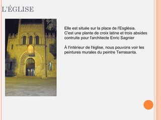 L’ÉGLISE
Elle est située sur la place de l'Església.
C'est une plante de croix latine et trois absides
contruite pour l'architecte Enric Sagnier
À l'intérieur de l'église, nous pouvons voir les
peintures murales du peintre Terrasanta.
 